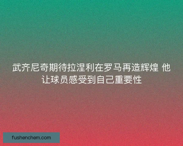 武齐尼奇期待拉涅利在罗马再造辉煌 他让球员感受到自己重要性
