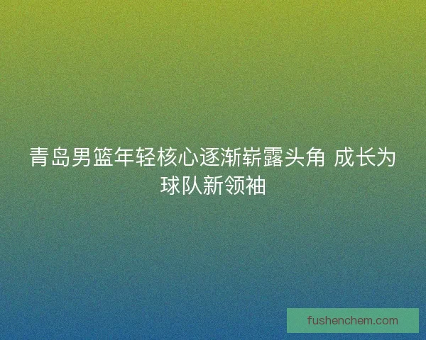 青岛男篮年轻核心逐渐崭露头角 成长为球队新领袖