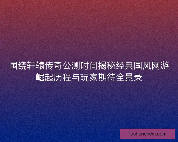 围绕轩辕传奇公测时间揭秘经典国风网游崛起历程与玩家期待全景录