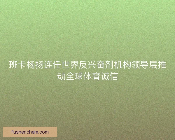 班卡杨扬连任世界反兴奋剂机构领导层推动全球体育诚信