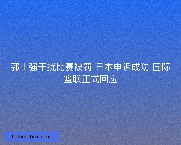 郭士强干扰比赛被罚 日本申诉成功 国际篮联正式回应