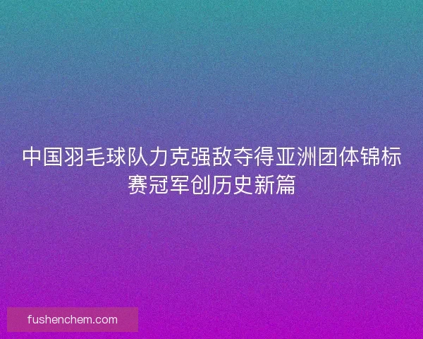 中国羽毛球队力克强敌夺得亚洲团体锦标赛冠军创历史新篇