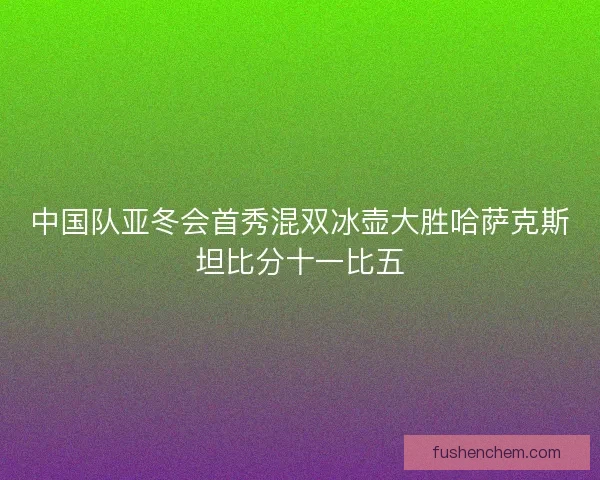 中国队亚冬会首秀混双冰壶大胜哈萨克斯坦比分十一比五