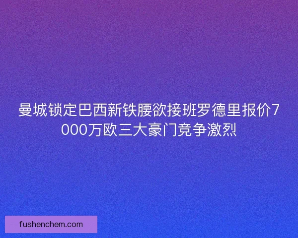 曼城锁定巴西新铁腰欲接班罗德里报价7000万欧三大豪门竞争激烈