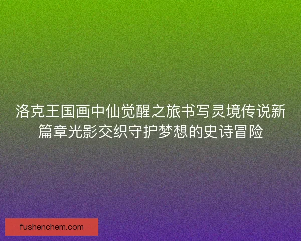 洛克王国画中仙觉醒之旅书写灵境传说新篇章光影交织守护梦想的史诗冒险