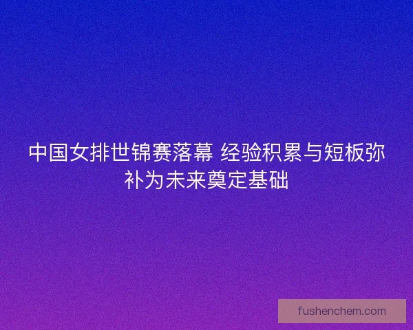 中国女排世锦赛落幕 经验积累与短板弥补为未来奠定基础