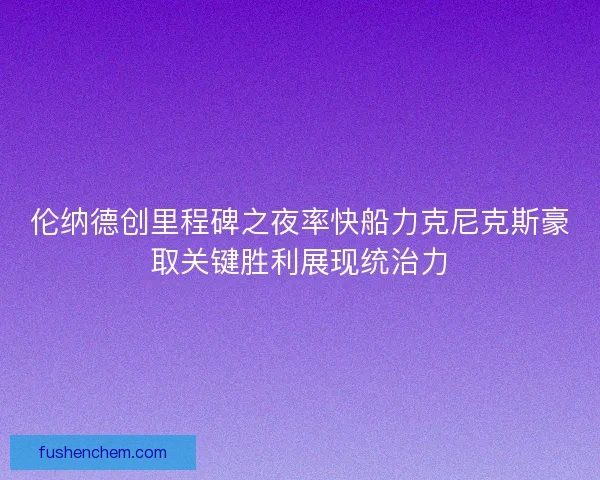 伦纳德创里程碑之夜率快船力克尼克斯豪取关键胜利展现统治力 伦纳德创里程碑之夜率快船力克尼克斯豪取关键胜利展现统治力