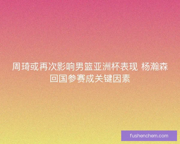 周琦或再次影响男篮亚洲杯表现 杨瀚森回国参赛成关键因素 周琦或再次影响男篮亚洲杯表现 杨瀚森回国参赛成关键因素