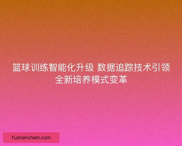 篮球训练智能化升级 数据追踪技术引领全新培养模式变革