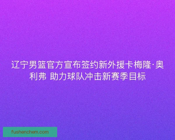 辽宁男篮官方宣布签约新外援卡梅隆·奥利弗 助力球队冲击新赛季目标