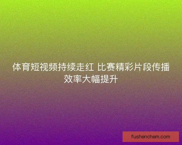 体育短视频持续走红 比赛精彩片段传播效率大幅提升