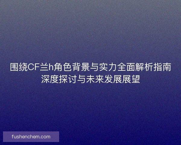 围绕CF兰h角色背景与实力全面解析指南深度探讨与未来发展展望
