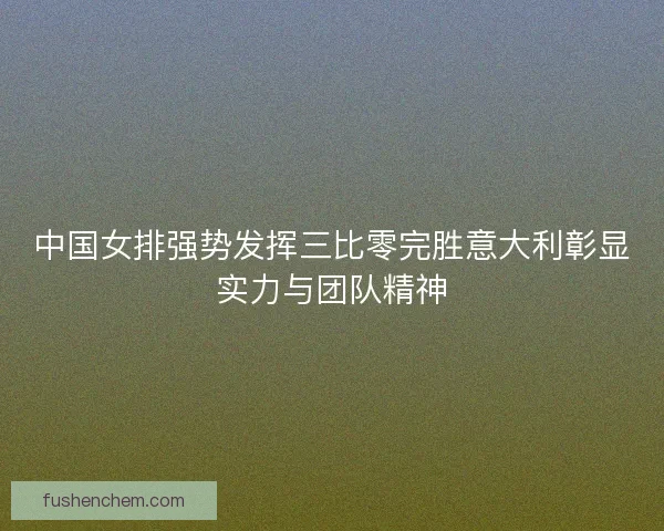 中国女排强势发挥三比零完胜意大利彰显实力与团队精神
