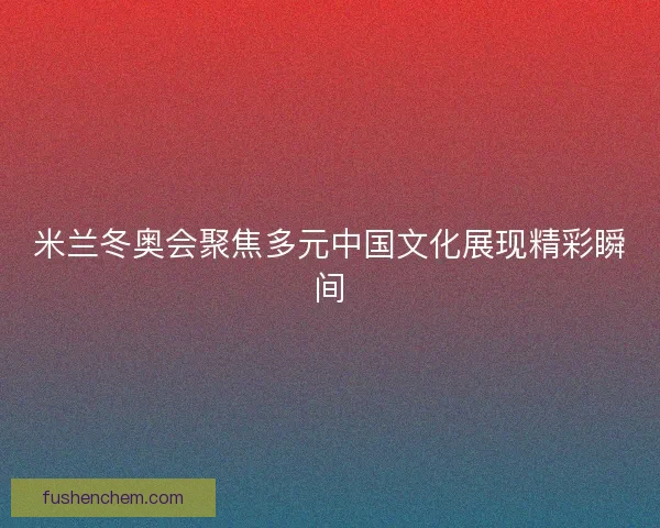 米兰冬奥会聚焦多元中国文化展现精彩瞬间