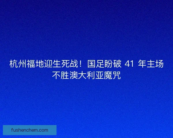 杭州福地迎生死战！国足盼破 41 年主场不胜澳大利亚魔咒